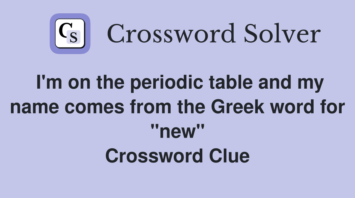 I'm on the periodic table and my name comes from the Greek word for "new" Crossword Clue