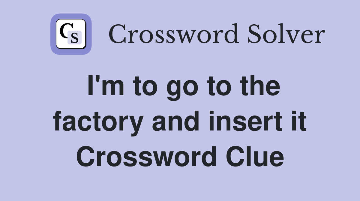 I'm to go to the factory and insert it Crossword Clue