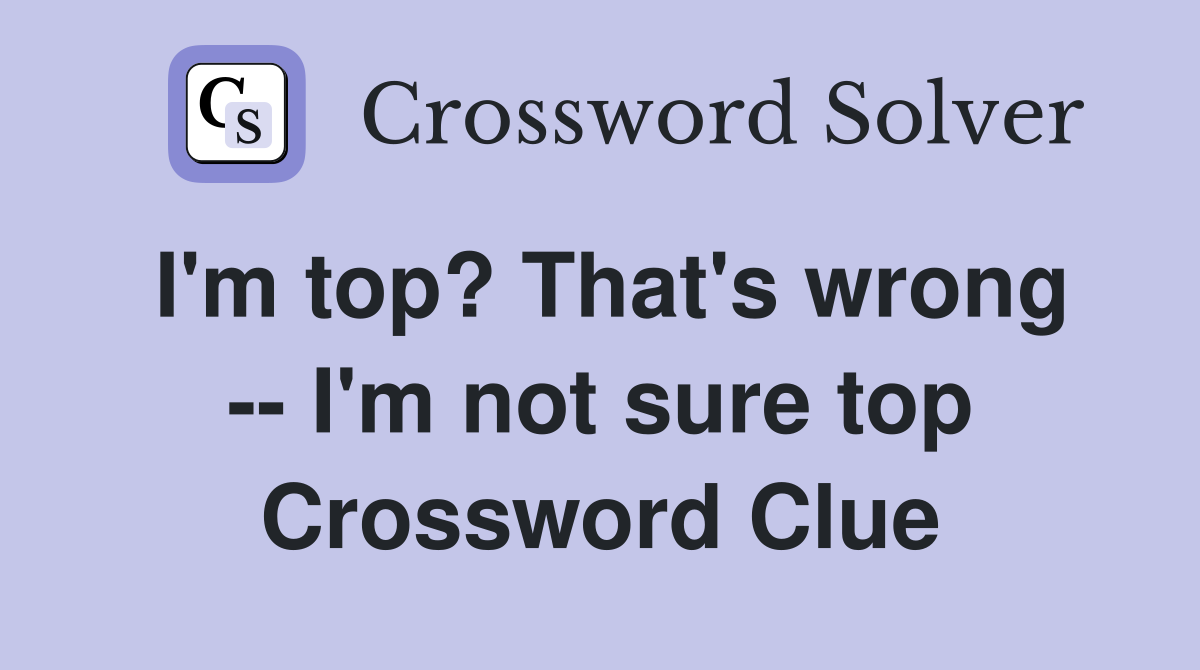 I'm top? That's wrong -- I'm not sure top Crossword Clue