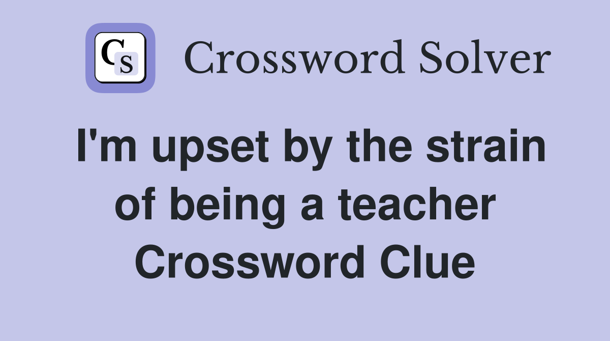 I'm upset by the strain of being a teacher Crossword Clue