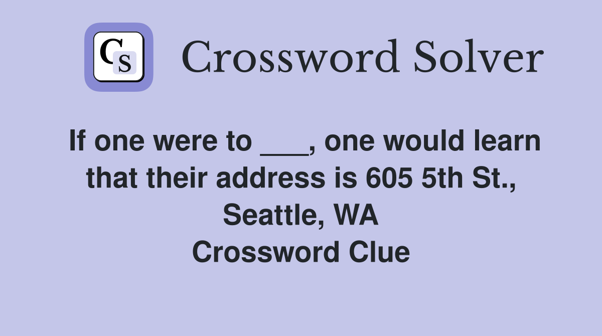 If one were to ___, one would learn that their address is 605 5th St., Seattle, WA Crossword Clue