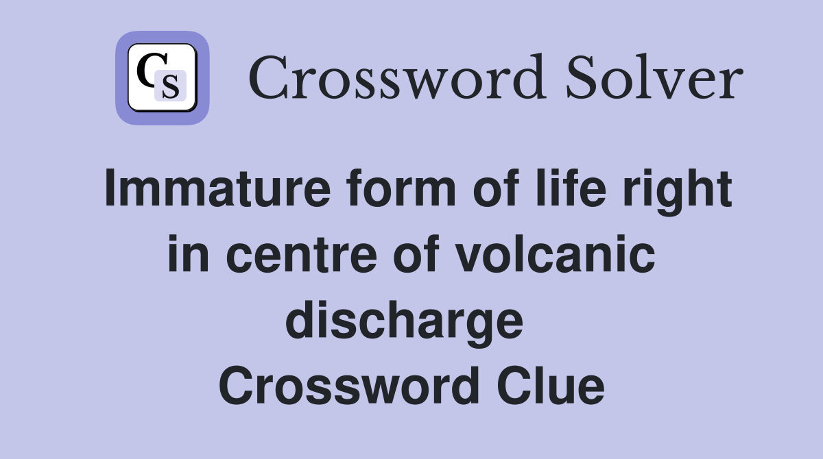 Immature form of life right in centre of volcanic discharge  Crossword Clue