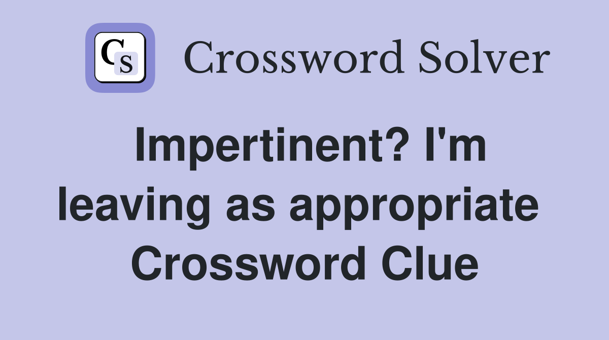 Impertinent? I'm leaving as appropriate  Crossword Clue