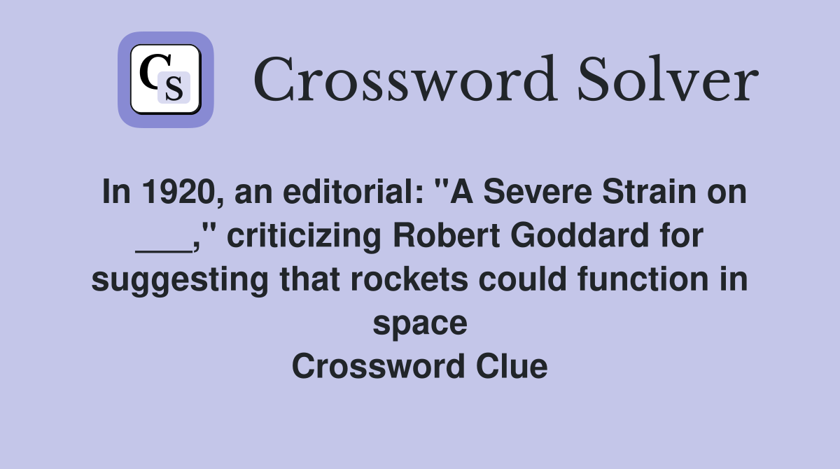In 1920, an editorial: "A Severe Strain on ___," criticizing Robert Goddard for suggesting that rockets could function in space Crossword Clue
