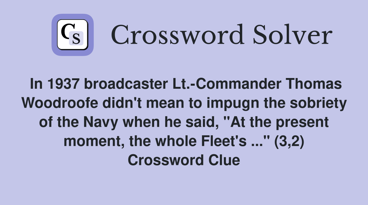 In 1937 broadcaster Lt.-Commander Thomas Woodroofe didn't mean to impugn the sobriety of the Navy when he said, "At the present moment, the whole Fleet's ..." (3,2) Crossword Clue
