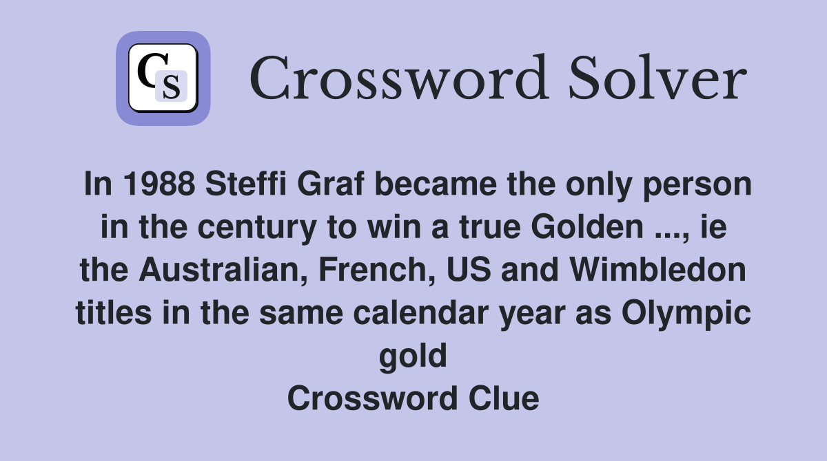 In 1988 Steffi Graf became the only person in the century to win a true Golden ..., ie the Australian, French, US and Wimbledon titles in the same calendar year as Olympic gold Crossword Clue