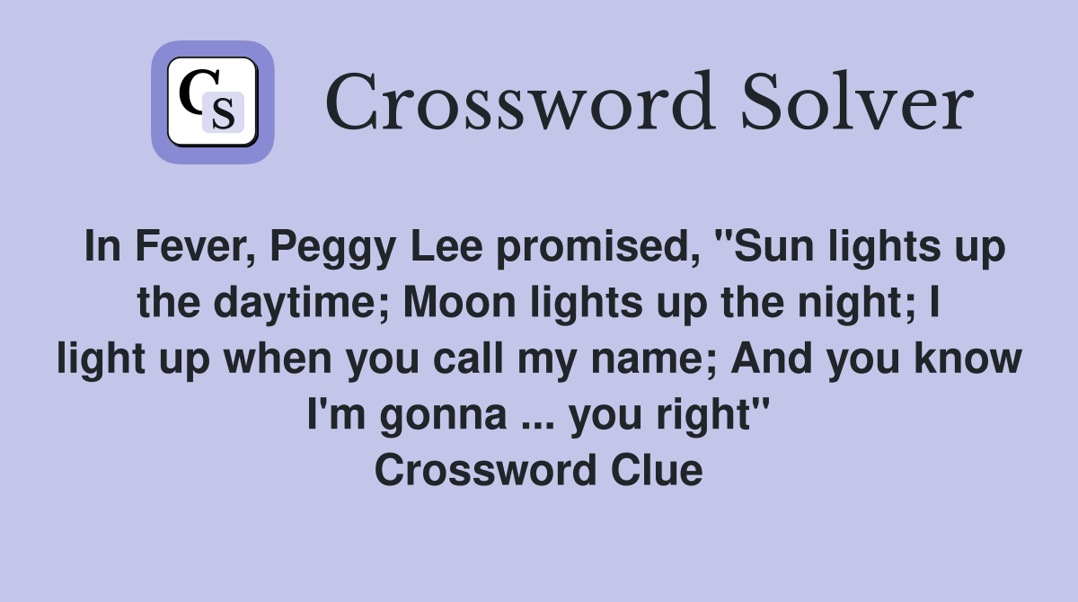 In Fever, Peggy Lee promised, "Sun lights up the daytime; Moon lights up the night; I light up when you call my name; And you know I'm gonna ... you right" Crossword Clue
