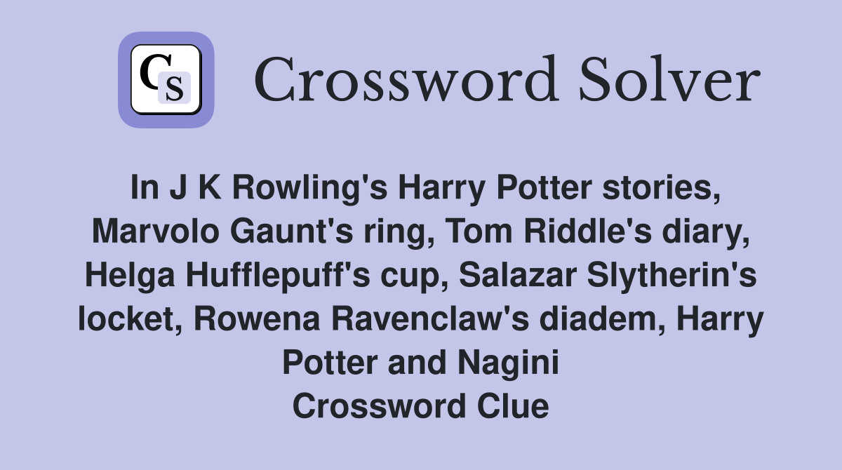 In J K Rowling's Harry Potter stories, Marvolo Gaunt's ring, Tom Riddle's diary, Helga Hufflepuff's cup, Salazar Slytherin's locket, Rowena Ravenclaw's diadem, Harry Potter and Nagini Crossword Clue