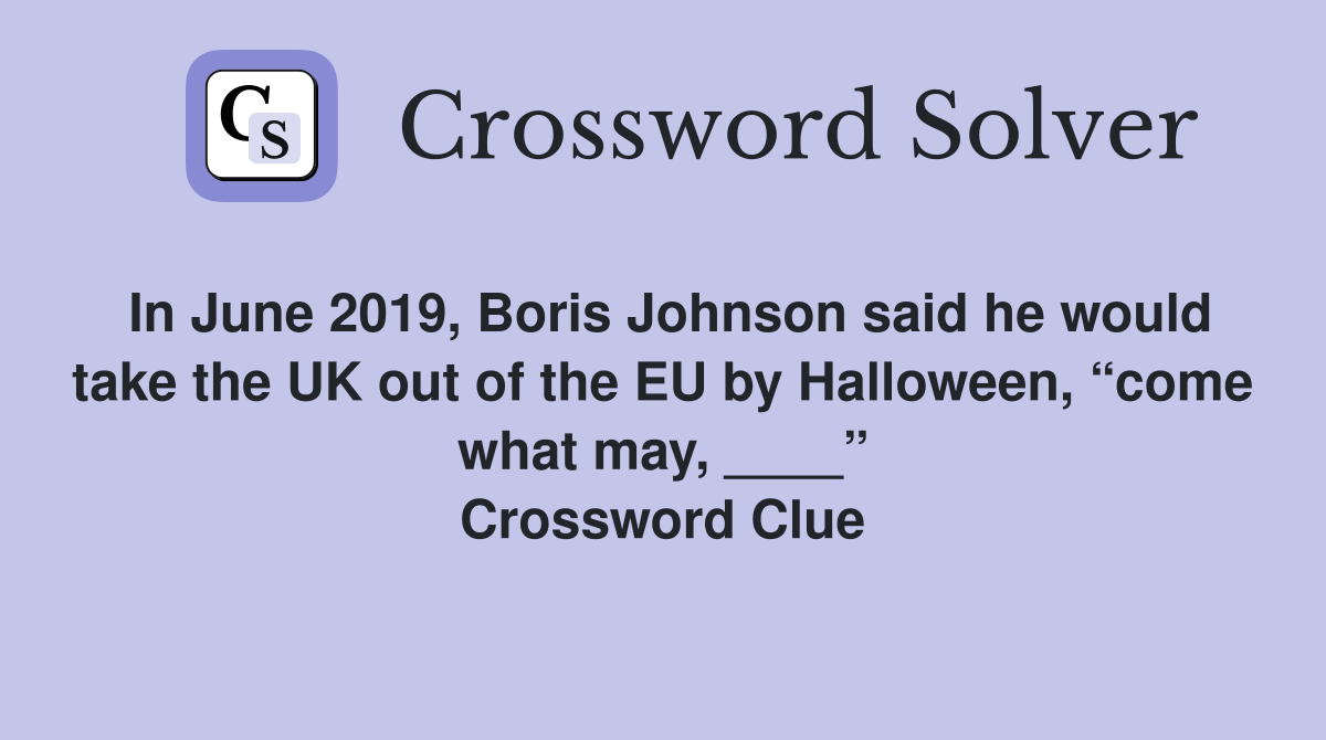 In June 2019, Boris Johnson said he would take the UK out of the EU by Halloween, “come what may, ____” Crossword Clue