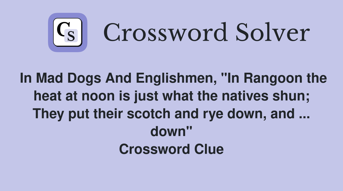 In Mad Dogs And Englishmen, "In Rangoon the heat at noon is just what the natives shun; They put their scotch and rye down, and ... down" Crossword Clue