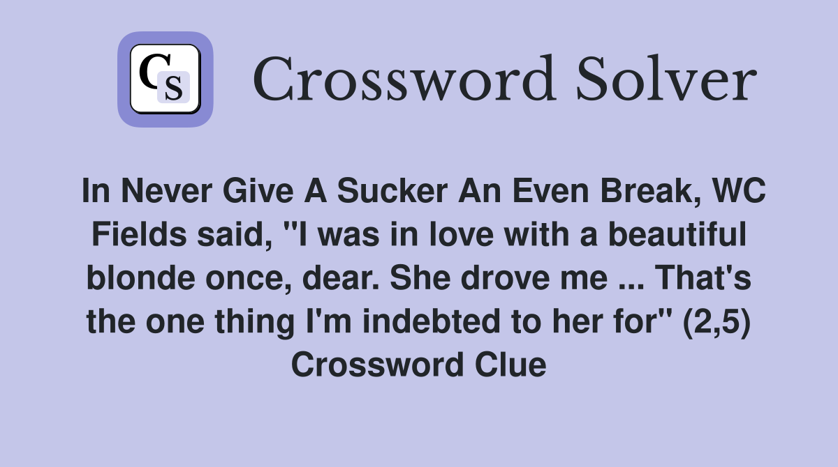 In Never Give A Sucker An Even Break, WC Fields said, "I was in love with a beautiful blonde once, dear. She drove me ... That's the one thing I'm indebted to her for" (2,5) Crossword Clue