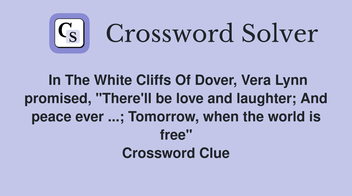 In The White Cliffs Of Dover, Vera Lynn promised, "There'll be love and laughter; And peace ever ...; Tomorrow, when the world is free" Crossword Clue