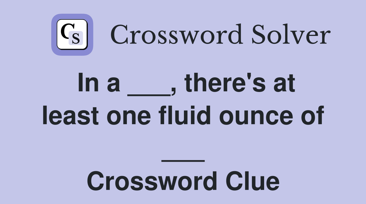 In a ___, there's at least one fluid ounce of ___ Crossword Clue