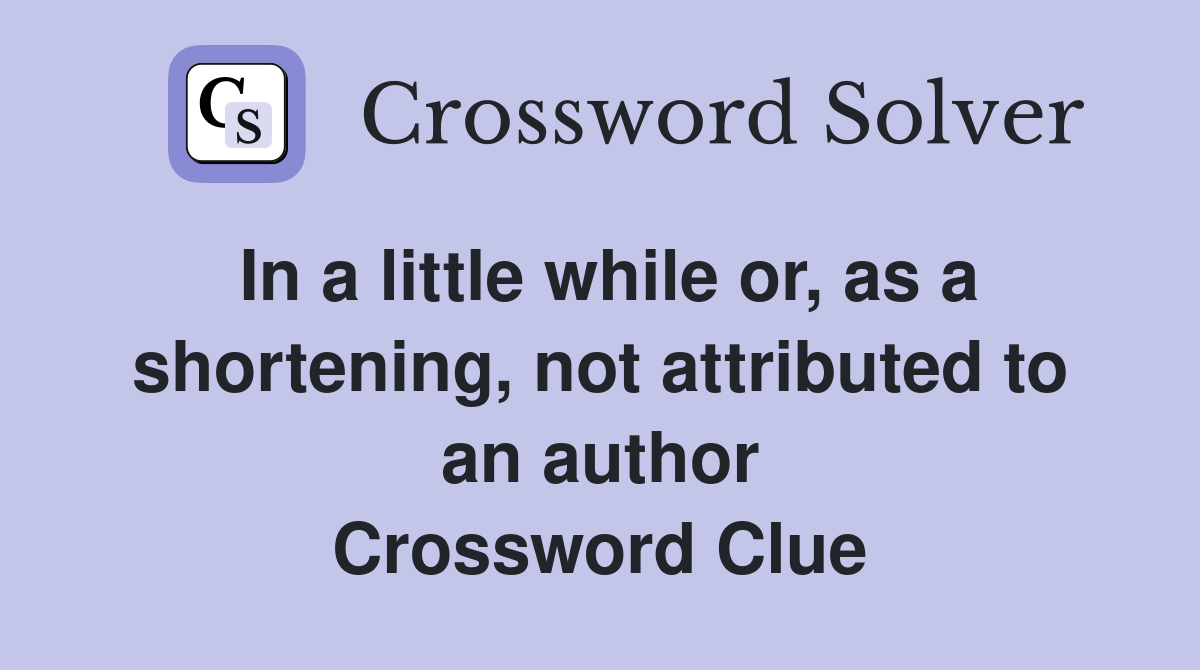 In a little while or, as a shortening, not attributed to an author Crossword Clue