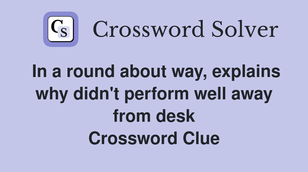 In a round about way, explains why didn't perform well away from desk Crossword Clue