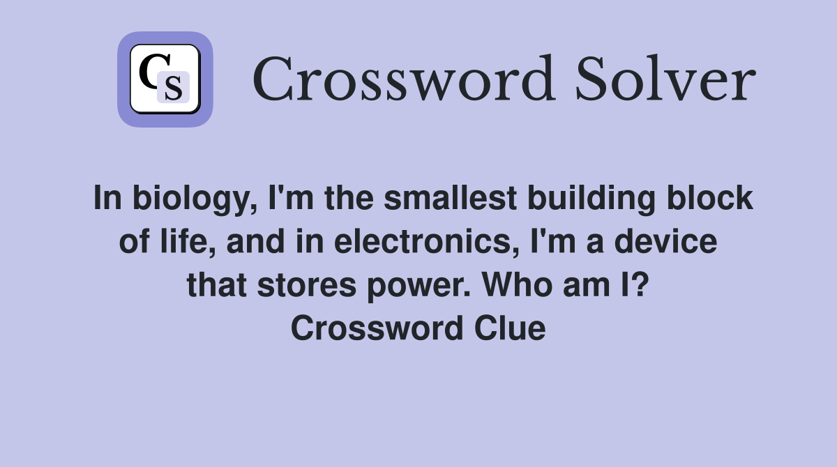 In biology, I'm the smallest building block of life, and in electronics, I'm a device that stores power. Who am I? Crossword Clue