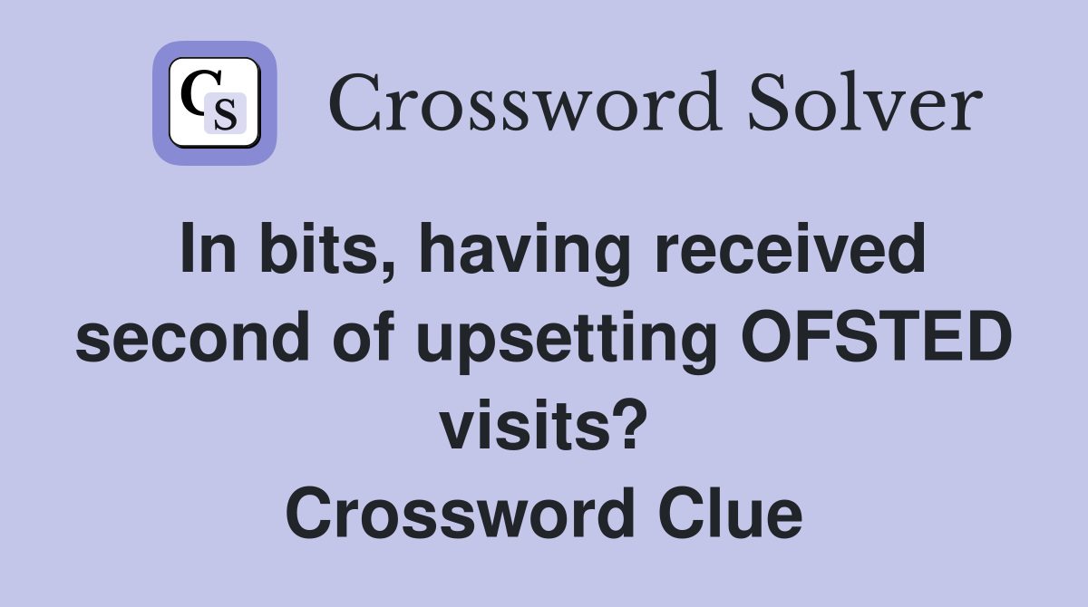 In bits, having received second of upsetting OFSTED visits? Crossword Clue