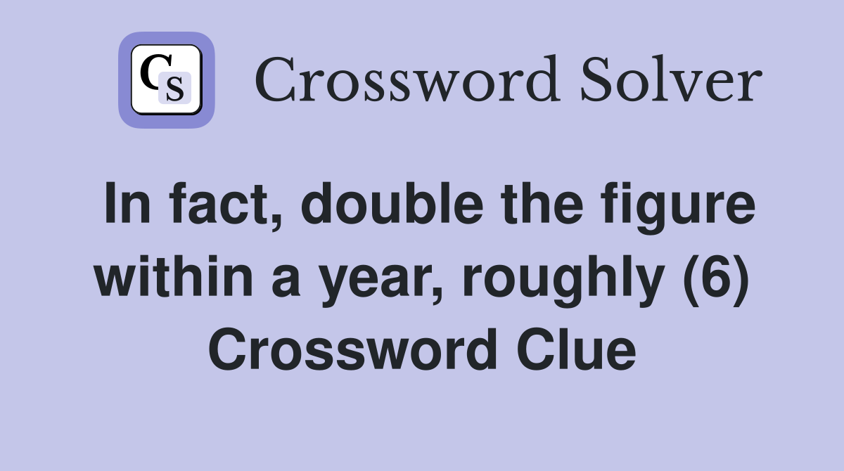 In fact, double the figure within a year, roughly (6) Crossword Clue