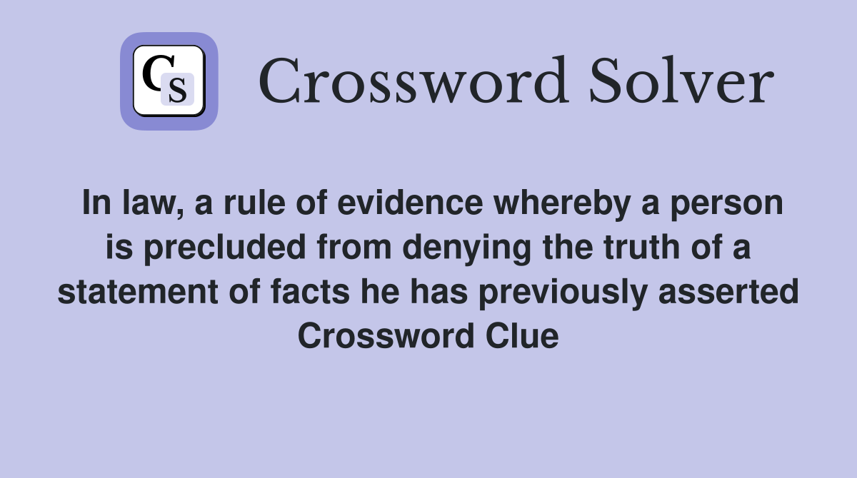 In law, a rule of evidence whereby a person is precluded from denying the truth of a statement of facts he has previously asserted Crossword Clue