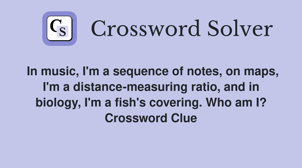In music, I'm a sequence of notes, on maps, I'm a distance-measuring ratio, and in biology, I'm a fish's covering. Who am I? Crossword Clue