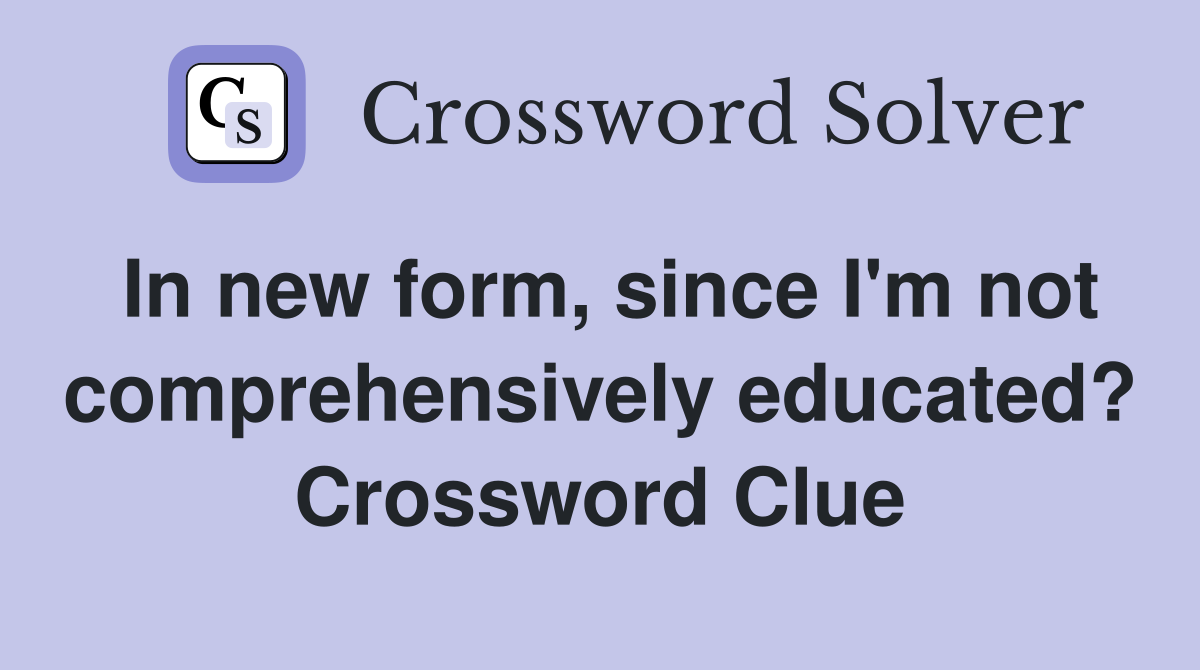 In new form, since I'm not comprehensively educated? Crossword Clue