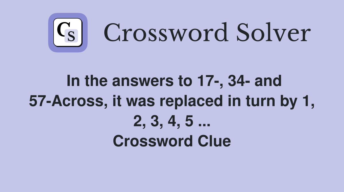 In the answers to 17-, 34- and 57-Across, it was replaced in turn by 1, 2, 3, 4, 5 ... Crossword Clue