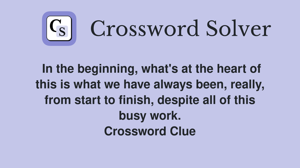 In the beginning, what's at the heart of this is what we have always been, really, from start to finish, despite all of this busy work. Crossword Clue