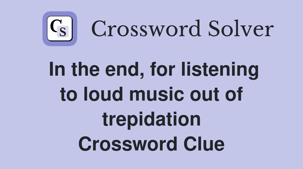 In the end, for listening to loud music out of trepidation Crossword Clue