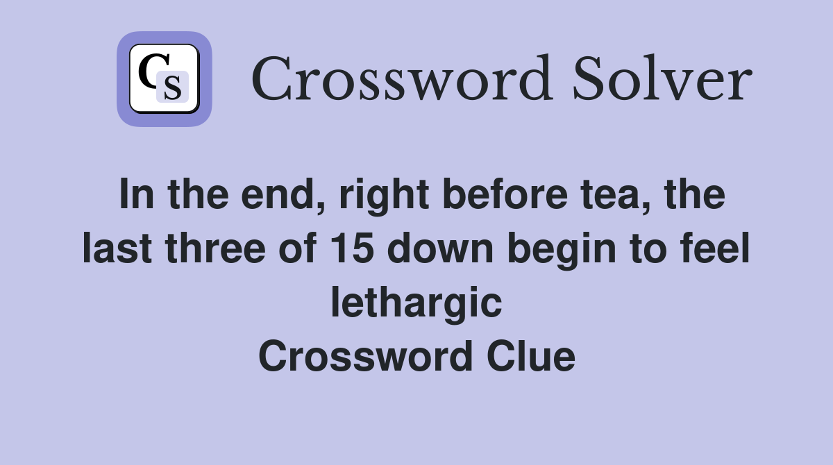 In the end, right before tea, the last three of 15 down begin to feel lethargic Crossword Clue