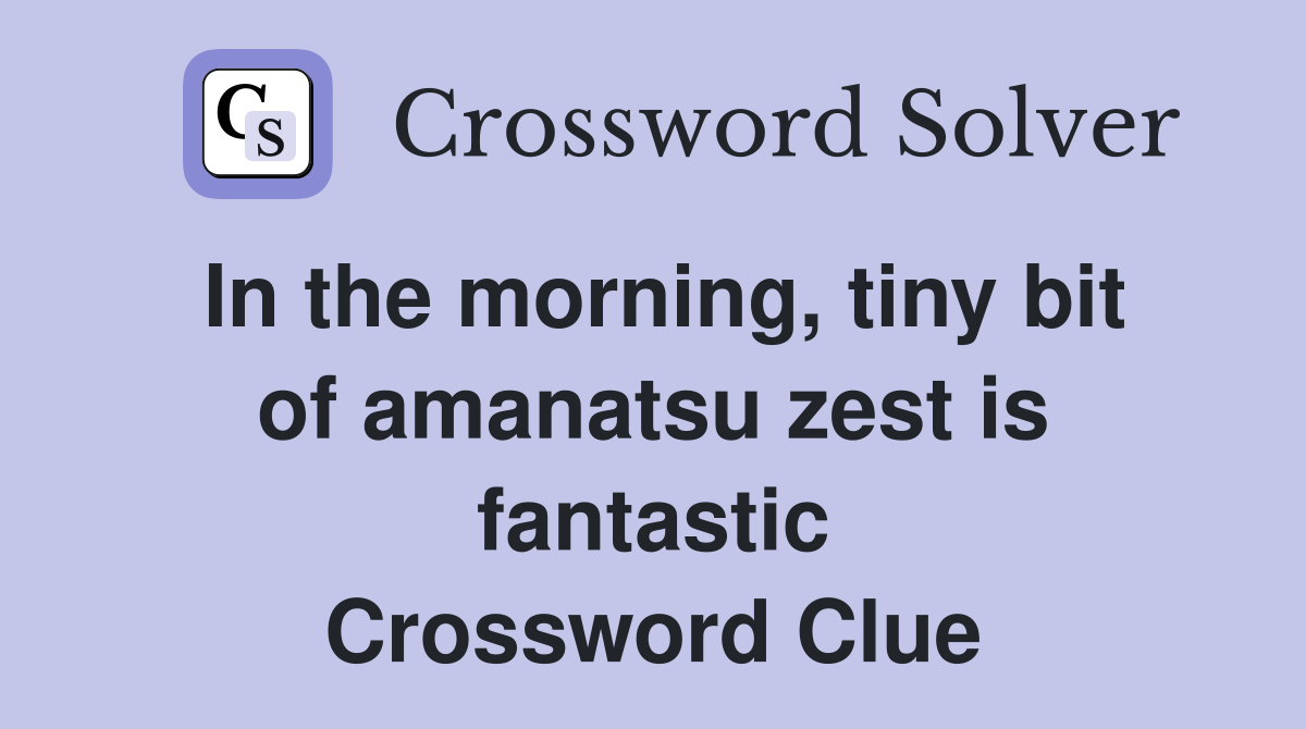 In the morning, tiny bit of amanatsu zest is fantastic Crossword Clue
