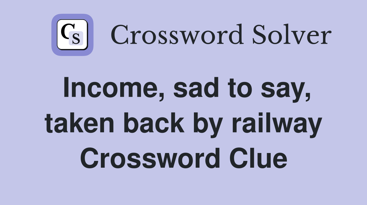 Income, sad to say, taken back by railway Crossword Clue
