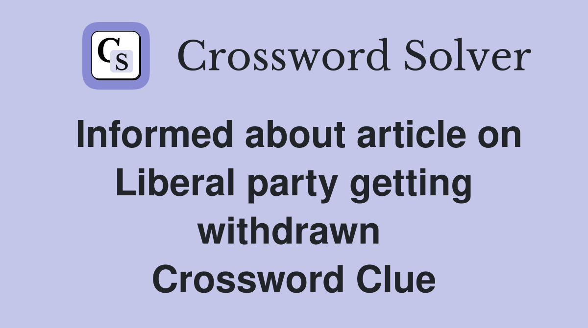 Informed about article on Liberal party getting withdrawn  Crossword Clue