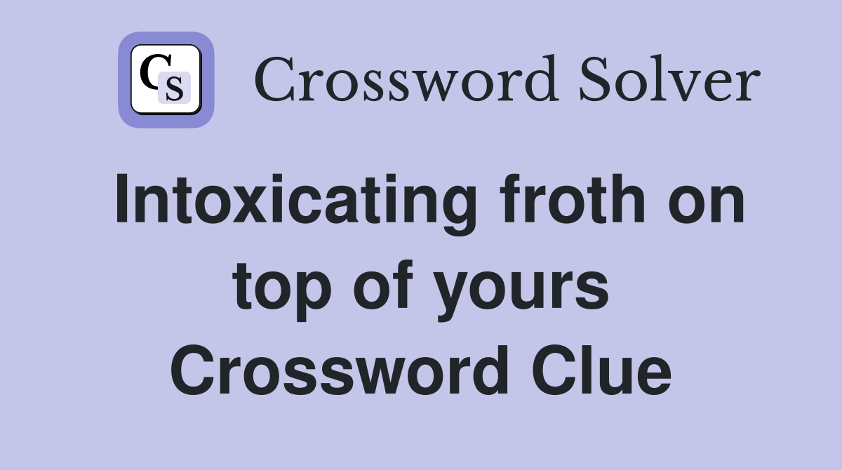 Intoxicating froth on top of yours Crossword Clue