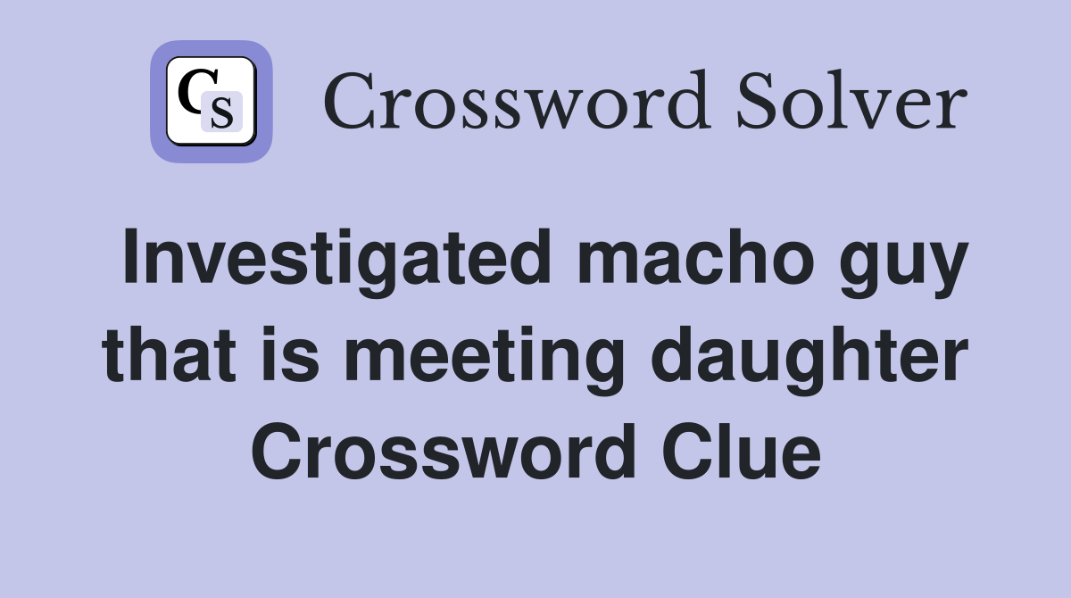 Investigated macho guy that is meeting daughter Crossword Clue