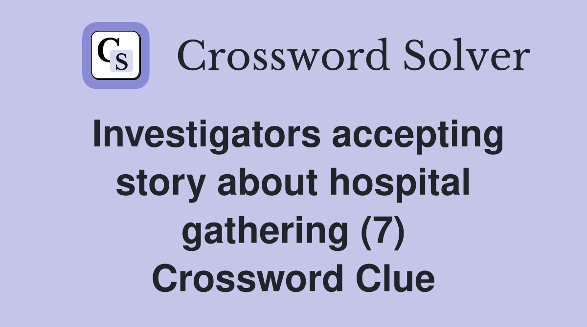 Investigators accepting story about hospital gathering (7) Crossword Clue