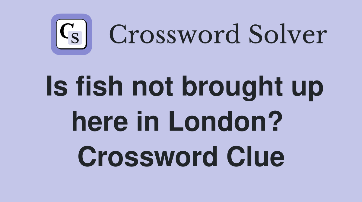 Is fish not brought up here in London?  Crossword Clue