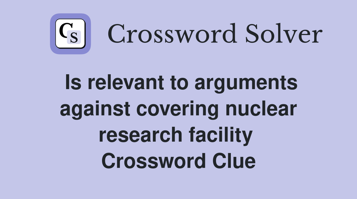 Is relevant to arguments against covering nuclear research facility  Crossword Clue