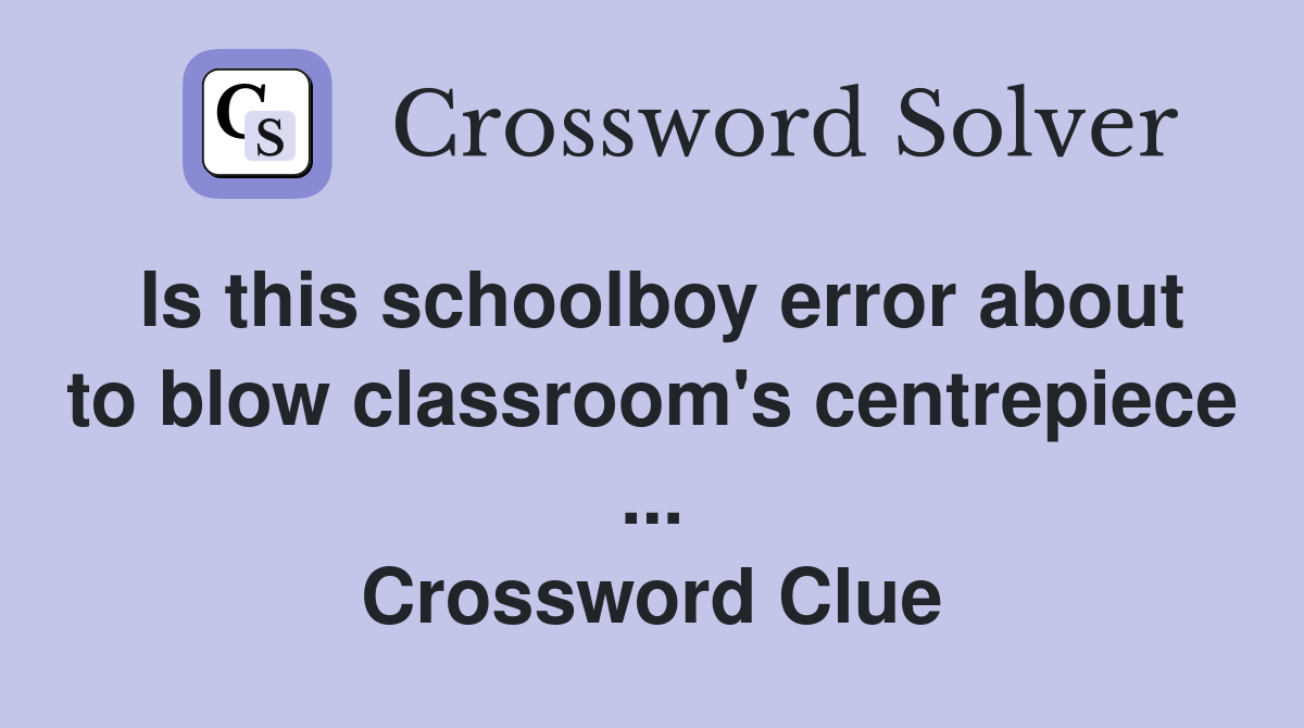 Is this schoolboy error about to blow classroom's centrepiece ... Crossword Clue
