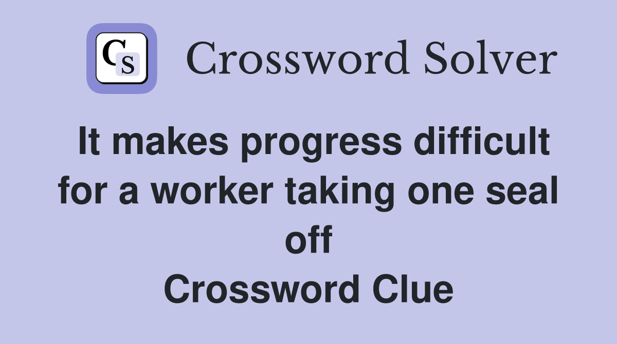 It makes progress difficult for a worker taking one seal off Crossword Clue