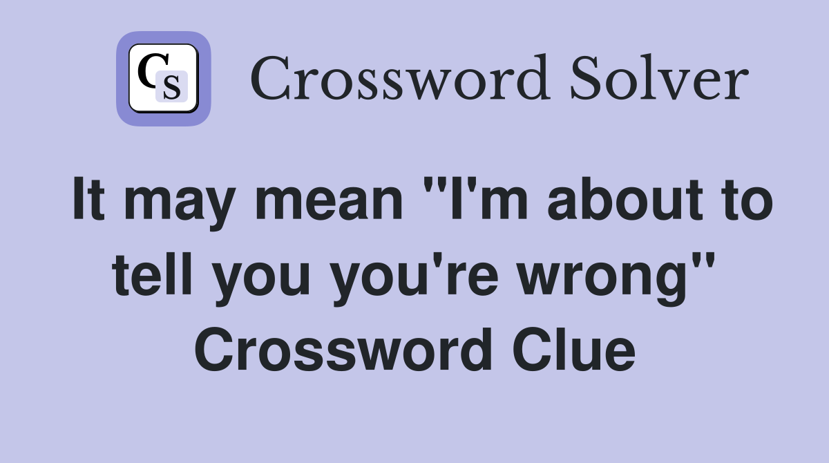 It may mean "I'm about to tell you you're wrong" Crossword Clue