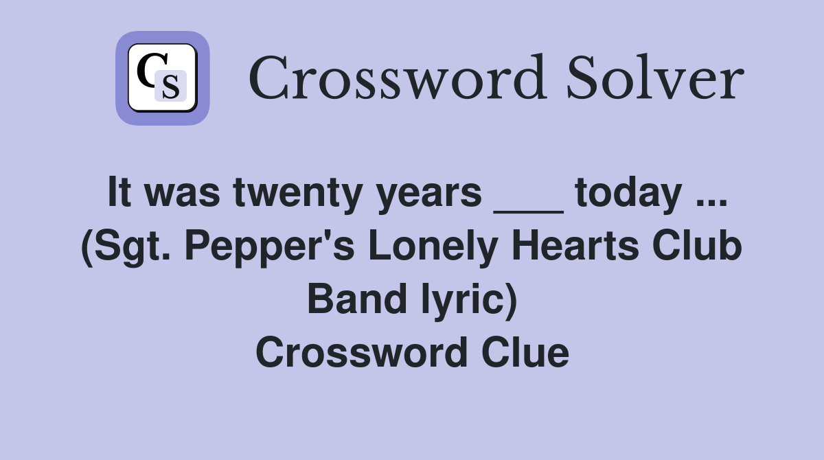 It was twenty years ___ today ... (Sgt. Pepper's Lonely Hearts Club Band lyric) Crossword Clue