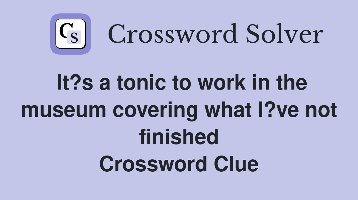 It?s a tonic to work in the museum covering what I?ve not finished Crossword Clue