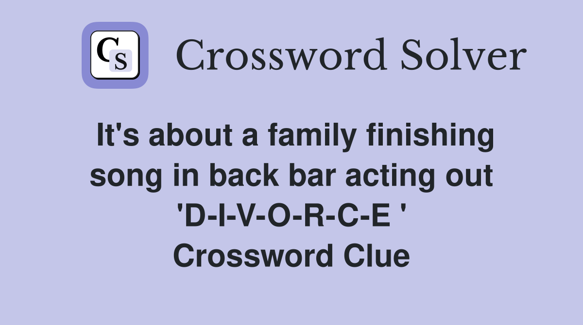 It's about a family finishing song in back bar acting out 'D-I-V-O-R-C-E ' Crossword Clue