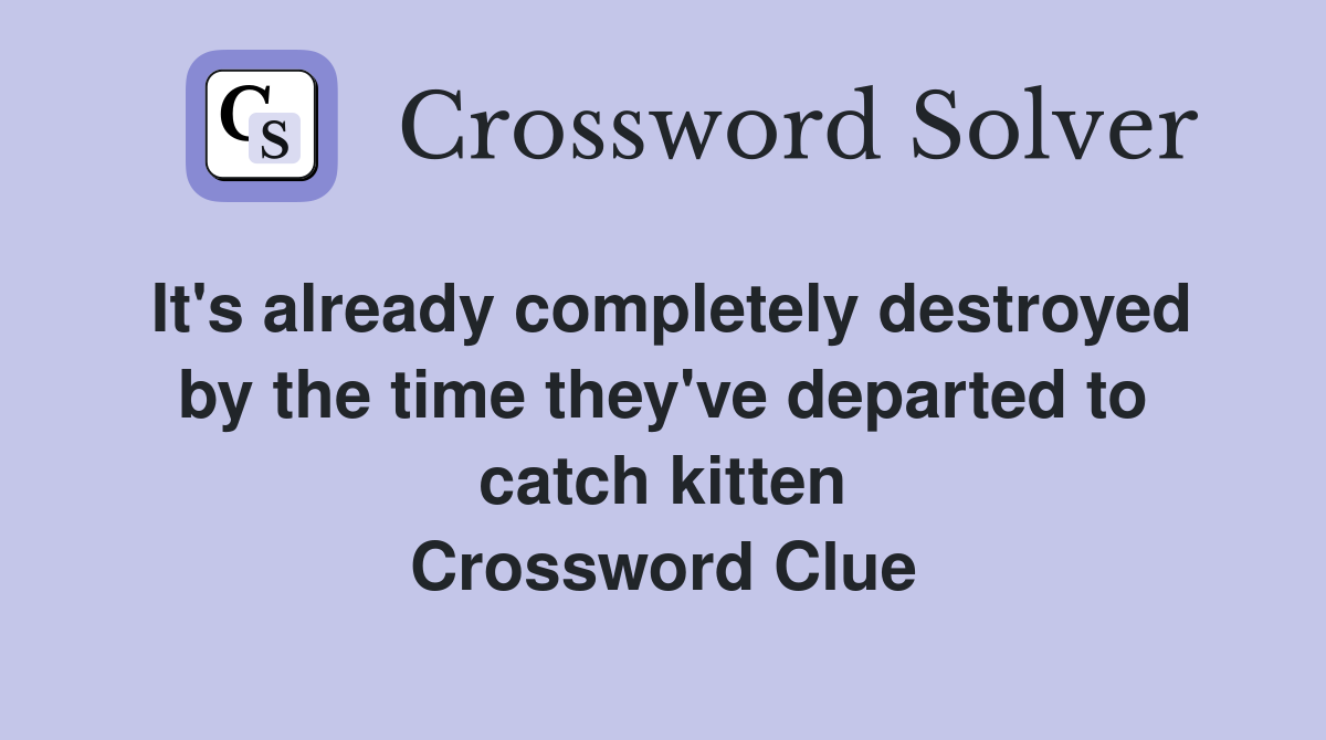 It's already completely destroyed by the time they've departed to catch kitten Crossword Clue