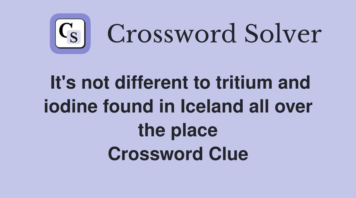 It's not different to tritium and iodine found in Iceland all over the place Crossword Clue