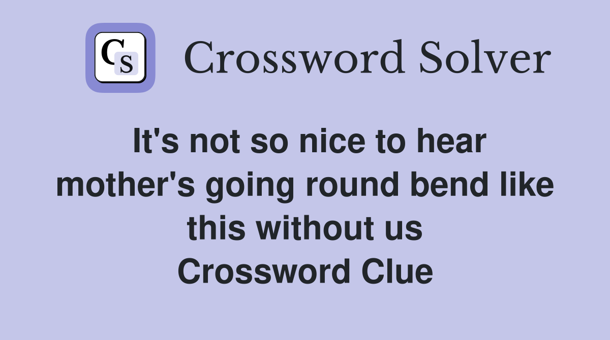 It's not so nice to hear mother's going round bend like this without us Crossword Clue