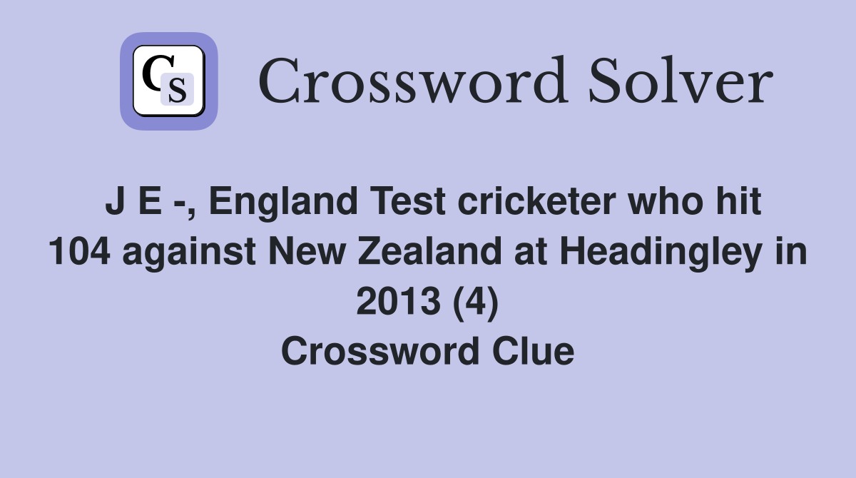 J E -, England Test cricketer who hit 104 against New Zealand at Headingley in 2013 (4) Crossword Clue