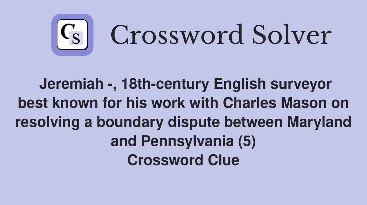 Jeremiah -, 18th-century English surveyor best known for his work with Charles Mason on resolving a boundary dispute between Maryland and Pennsylvania (5) Crossword Clue