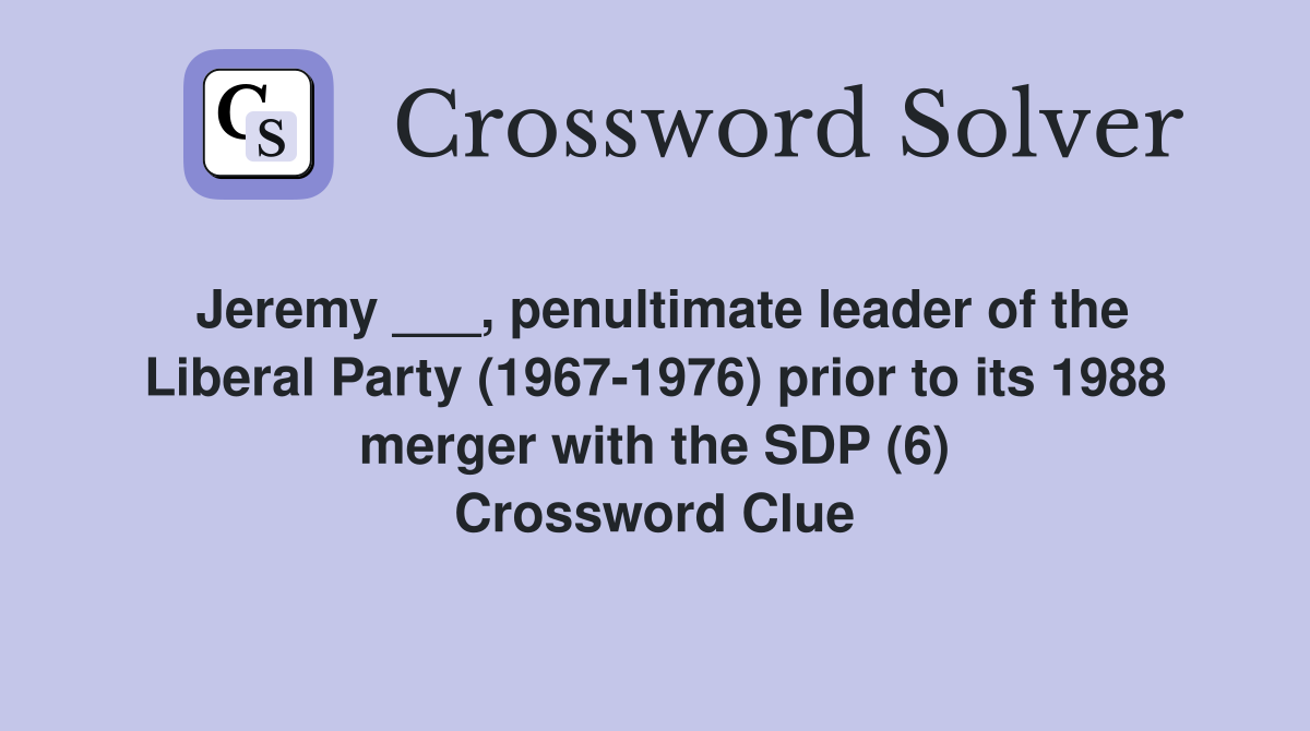 Jeremy ___, penultimate leader of the Liberal Party (1967-1976) prior to its 1988 merger with the SDP (6) Crossword Clue