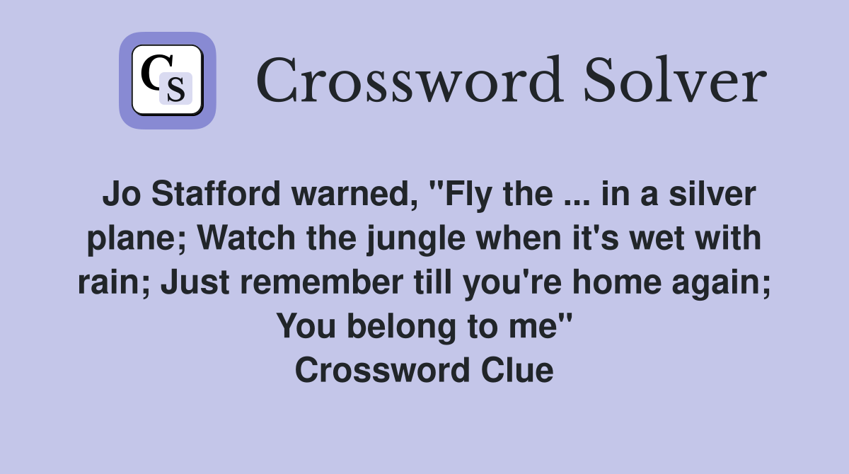 Jo Stafford warned, "Fly the ... in a silver plane; Watch the jungle when it's wet with rain; Just remember till you're home again; You belong to me" Crossword Clue